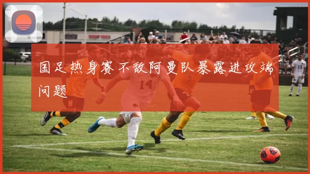 国足热身赛不敌阿曼队暴露进攻端问题