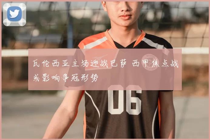 瓦伦西亚主场迎战巴萨 西甲焦点战或影响争冠形势