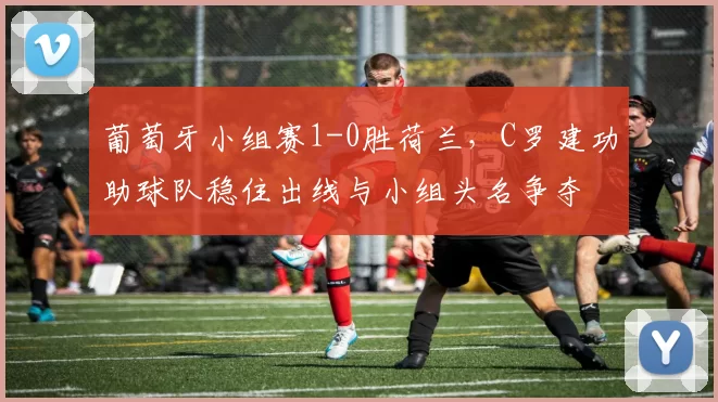 葡萄牙小组赛1-0胜荷兰，C罗建功助球队稳住出线与小组头名争夺