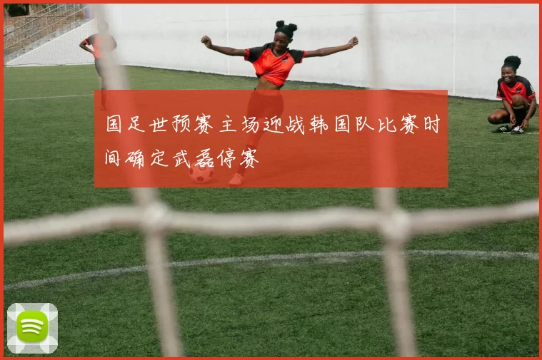 国足世预赛主场迎战韩国队比赛时间确定武磊停赛
