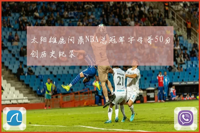 太阳雄鹿问鼎NBA总冠军字母哥50分创历史纪录