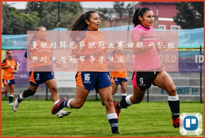曼联对阵巴萨欧冠决赛回顾 两队经典对决与冠军争夺焦点