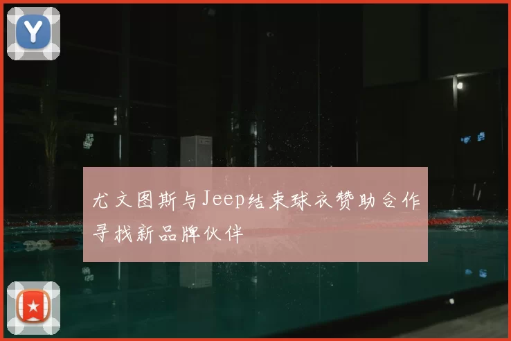 尤文图斯与Jeep结束球衣赞助合作寻找新品牌伙伴
