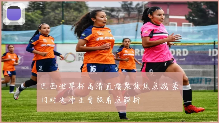 巴西世界杯高清直播聚焦焦点战 豪门对决冲击晋级看点解析