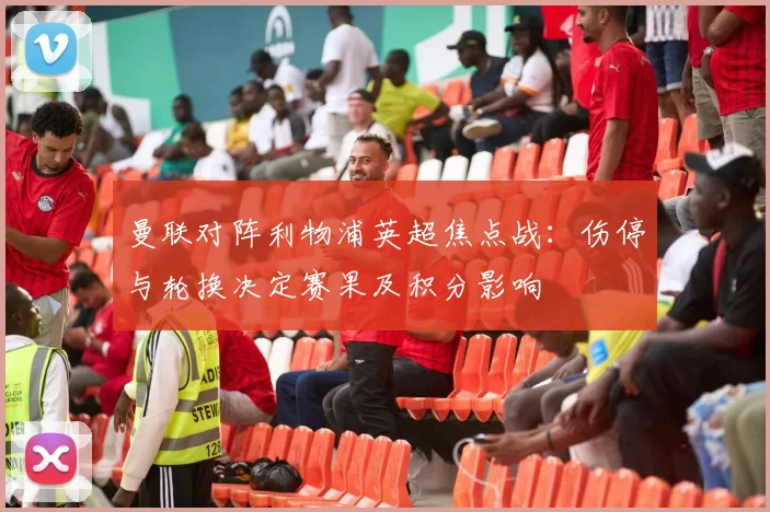曼联对阵利物浦英超焦点战：伤停与轮换决定赛果及积分影响