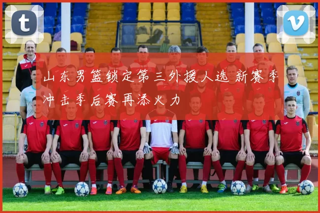 山东男篮锁定第三外援人选 新赛季冲击季后赛再添火力