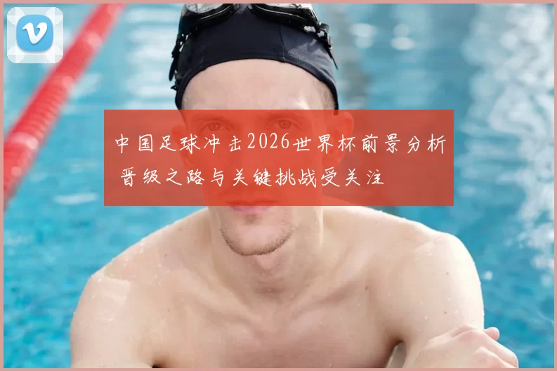 中国足球冲击2026世界杯前景分析 晋级之路与关键挑战受关注