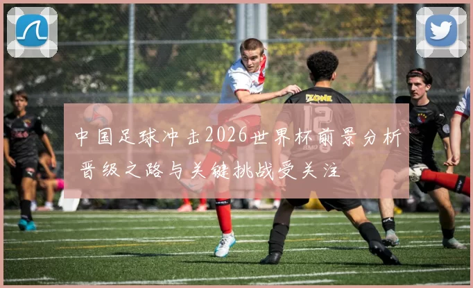 中国足球冲击2026世界杯前景分析 晋级之路与关键挑战受关注