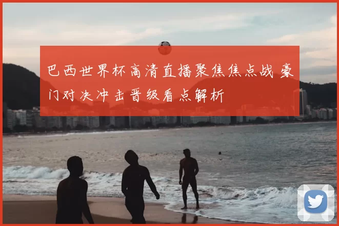 巴西世界杯高清直播聚焦焦点战 豪门对决冲击晋级看点解析