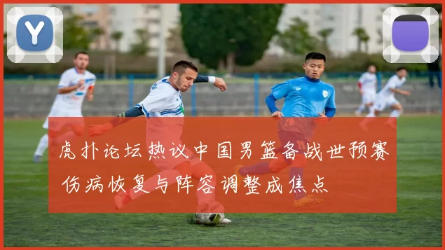 虎扑论坛热议中国男篮备战世预赛 伤病恢复与阵容调整成焦点