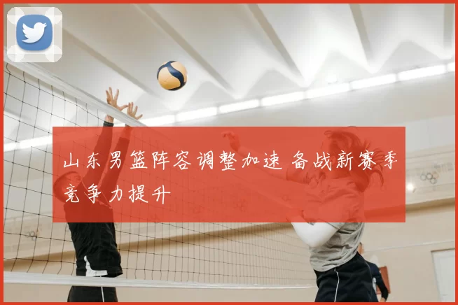山东男篮阵容调整加速 备战新赛季竞争力提升