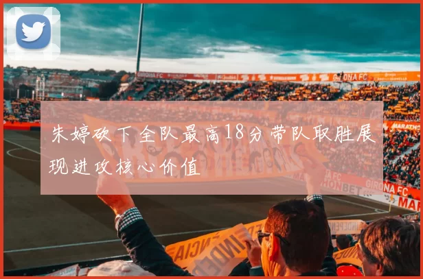 朱婷砍下全队最高18分带队取胜展现进攻核心价值