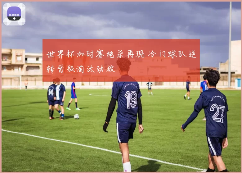 世界杯加时赛绝杀再现 冷门球队逆转晋级淘汰劲旅