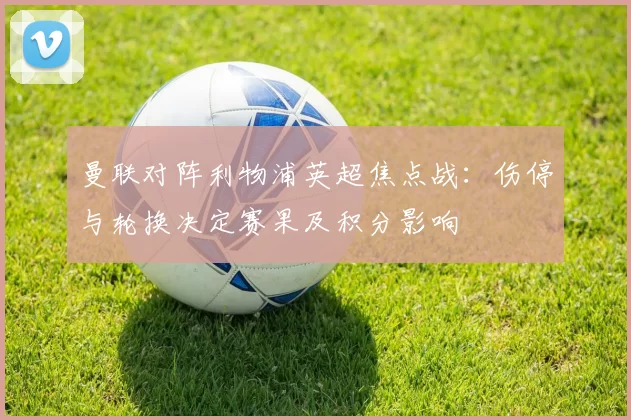 曼联对阵利物浦英超焦点战：伤停与轮换决定赛果及积分影响