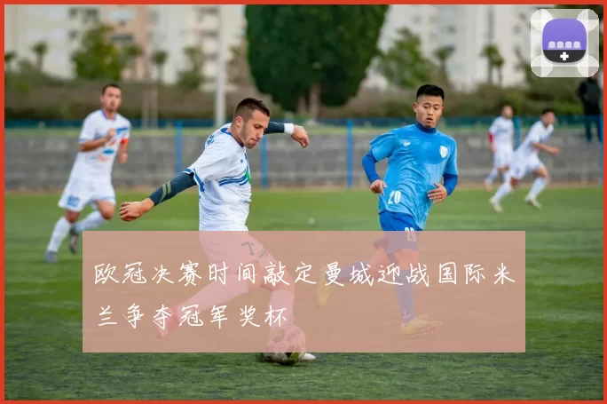 欧冠决赛时间敲定曼城迎战国际米兰争夺冠军奖杯