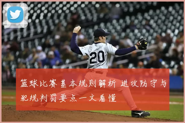 篮球比赛基本规则解析 进攻防守与犯规判罚要点一文看懂