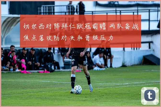 切尔西对阵拜仁欧冠前瞻 两队备战焦点落攻防对决和晋级压力