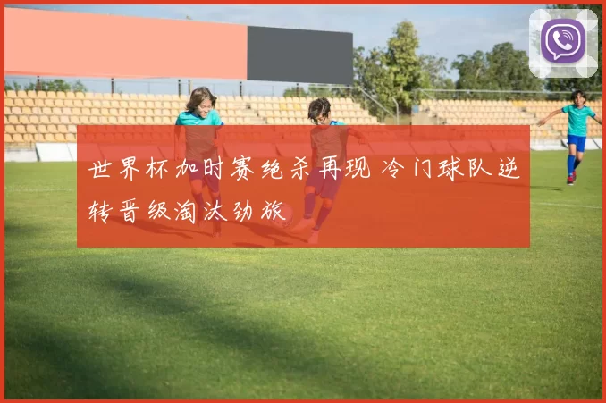 世界杯加时赛绝杀再现 冷门球队逆转晋级淘汰劲旅